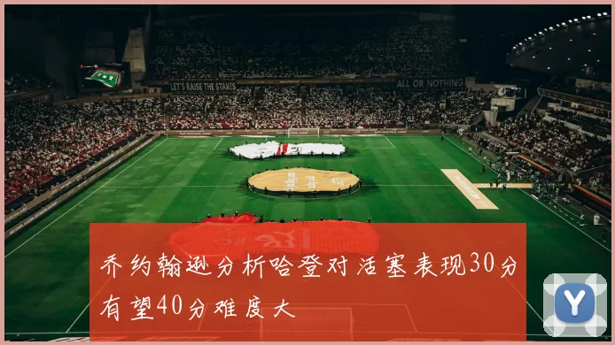 乔约翰逊分析哈登对活塞表现30分有望40分难度大