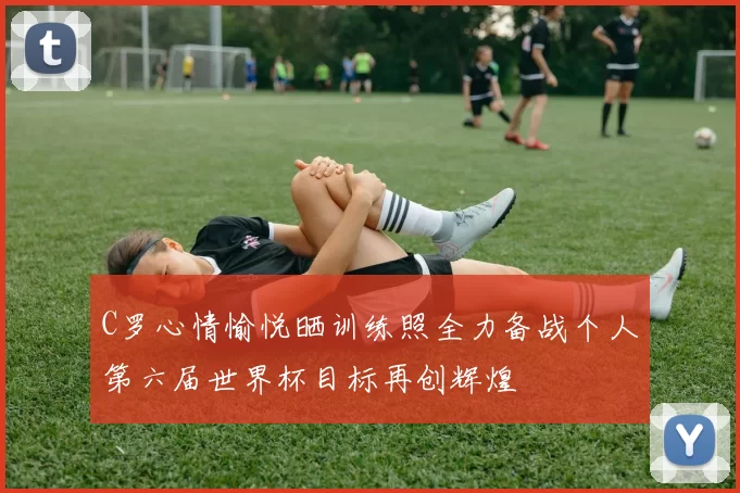 C罗心情愉悦晒训练照全力备战个人第六届世界杯目标再创辉煌
