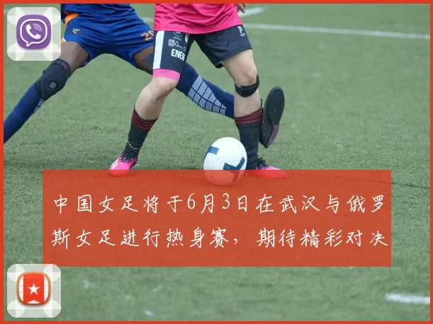 中国女足将于6月3日在武汉与俄罗斯女足进行热身赛，期待精彩对决