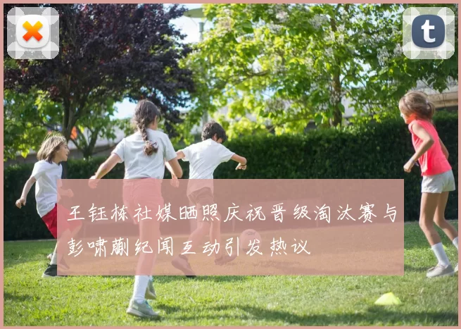 王钰栋社媒晒照庆祝晋级淘汰赛与彭啸蒯纪闻互动引发热议